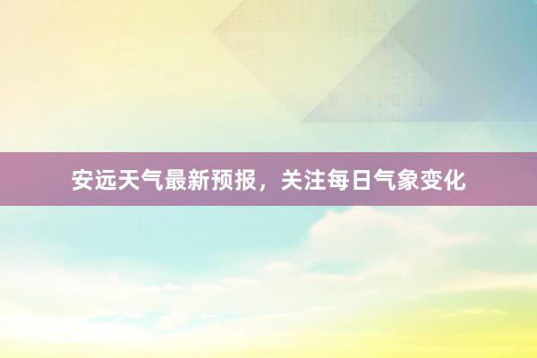 安远天气最新预报，关注每日气象变化